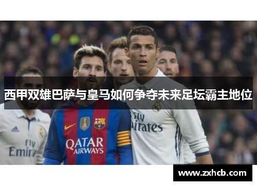 西甲双雄巴萨与皇马如何争夺未来足坛霸主地位