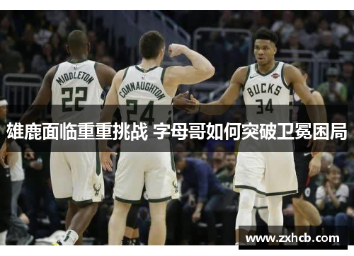 雄鹿面临重重挑战 字母哥如何突破卫冕困局